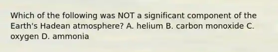 Which of the following was NOT a significant component of the Earth's Hadean atmosphere? A. helium B. carbon monoxide C. oxygen D. ammonia