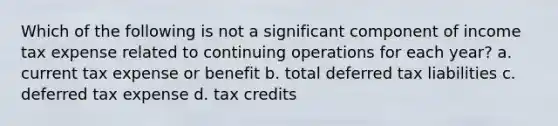 Which of the following is not a significant component of income tax expense related to continuing operations for each year? a. current tax expense or benefit b. total deferred tax liabilities c. deferred tax expense d. tax credits