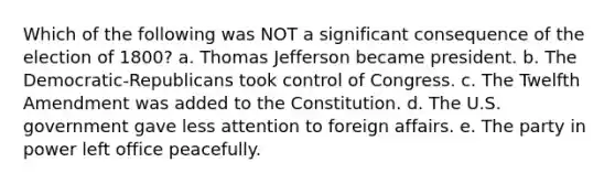 Which of the following was NOT a significant consequence of the election of 1800? a. Thomas Jefferson became president. b. The Democratic-Republicans took control of Congress. c. The Twelfth Amendment was added to the Constitution. d. The U.S. government gave less attention to foreign affairs. e. The party in power left office peacefully.