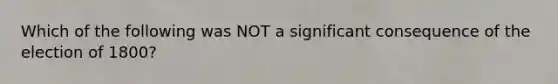 Which of the following was NOT a significant consequence of the election of 1800?