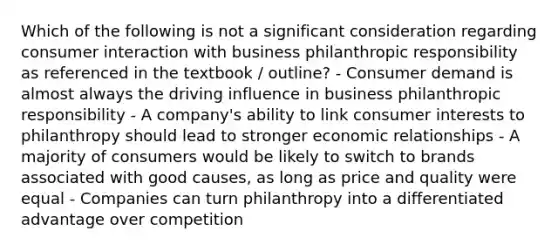 Which of the following is not a significant consideration regarding consumer interaction with business philanthropic responsibility as referenced in the textbook / outline? - Consumer demand is almost always the driving influence in business philanthropic responsibility - A company's ability to link consumer interests to philanthropy should lead to stronger economic relationships - A majority of consumers would be likely to switch to brands associated with good causes, as long as price and quality were equal - Companies can turn philanthropy into a differentiated advantage over competition