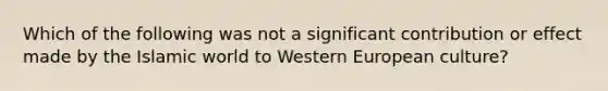 Which of the following was not a significant contribution or effect made by the Islamic world to Western European culture?