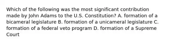 Which of the following was the most significant contribution made by John Adams to the U.S. Constitution? A. formation of a bicameral legislature B. formation of a unicameral legislature C. formation of a federal veto program D. formation of a Supreme Court