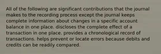 All of the following are significant contributions that the journal makes to the recording process except the journal keeps complete information about changes in a specific account balance in one place. discloses the complete effect of a transaction in one place. provides a chronological record of transactions. helps prevent or locate errors because debits and credits can be readily compared.