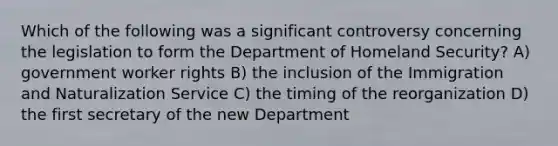 Which of the following was a significant controversy concerning the legislation to form the Department of Homeland Security? A) government worker rights B) the inclusion of the Immigration and Naturalization Service C) the timing of the reorganization D) the first secretary of the new Department