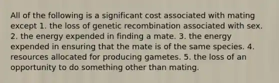 All of the following is a significant cost associated with mating except 1. the loss of genetic recombination associated with sex. 2. the energy expended in finding a mate. 3. the energy expended in ensuring that the mate is of the same species. 4. resources allocated for producing gametes. 5. the loss of an opportunity to do something other than mating.