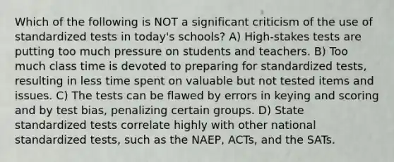 Which of the following is NOT a significant criticism of the use of standardized tests in today's schools? A) High-stakes tests are putting too much pressure on students and teachers. B) Too much class time is devoted to preparing for standardized tests, resulting in less time spent on valuable but not tested items and issues. C) The tests can be flawed by errors in keying and scoring and by test bias, penalizing certain groups. D) State standardized tests correlate highly with other national standardized tests, such as the NAEP, ACTs, and the SATs.