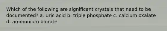 Which of the following are significant crystals that need to be documented? a. uric acid b. triple phosphate c. calcium oxalate d. ammonium biurate