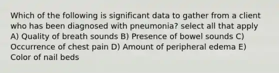 Which of the following is significant data to gather from a client who has been diagnosed with pneumonia? select all that apply A) Quality of breath sounds B) Presence of bowel sounds C) Occurrence of chest pain D) Amount of peripheral edema E) Color of nail beds