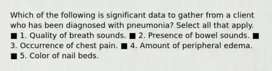 Which of the following is significant data to gather from a client who has been diagnosed with pneumonia? Select all that apply. ■ 1. Quality of breath sounds. ■ 2. Presence of bowel sounds. ■ 3. Occurrence of chest pain. ■ 4. Amount of peripheral edema. ■ 5. Color of nail beds.