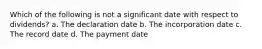 Which of the following is not a significant date with respect to dividends? a. The declaration date b. The incorporation date c. The record date d. The payment date