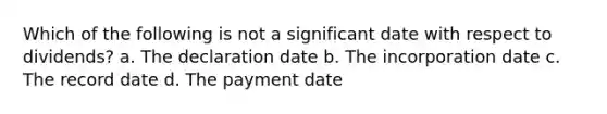 Which of the following is not a significant date with respect to dividends? a. The declaration date b. The incorporation date c. The record date d. The payment date