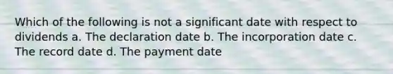 Which of the following is not a significant date with respect to dividends a. The declaration date b. The incorporation date c. The record date d. The payment date