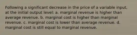 Following a significant decrease in the price of a variable input, at the initial output level: a. marginal revenue is higher than average revenue. b. marginal cost is higher than marginal revenue. c. marginal cost is lower than average revenue. d. marginal cost is still equal to marginal revenue.