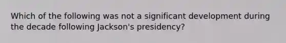 Which of the following was not a significant development during the decade following Jackson's presidency?