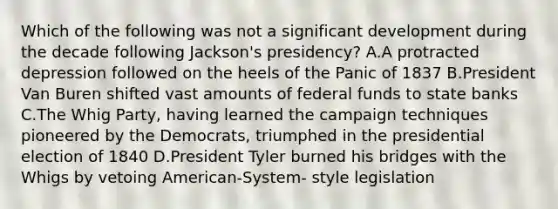 Which of the following was not a significant development during the decade following Jackson's presidency? A.A protracted depression followed on the heels of the Panic of 1837 B.President Van Buren shifted vast amounts of federal funds to state banks C.The Whig Party, having learned the campaign techniques pioneered by the Democrats, triumphed in the presidential election of 1840 D.President Tyler burned his bridges with the Whigs by vetoing American-System- style legislation