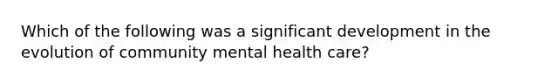 Which of the following was a significant development in the evolution of community mental health care?