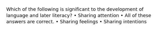 Which of the following is significant to the development of language and later literacy? • Sharing attention • All of these answers are correct. • Sharing feelings • Sharing intentions