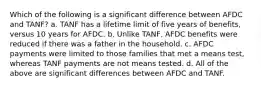 Which of the following is a significant difference between AFDC and TANF? a. TANF has a lifetime limit of five years of benefits, versus 10 years for AFDC. b. Unlike TANF, AFDC benefits were reduced if there was a father in the household. c. AFDC payments were limited to those families that met a means test, whereas TANF payments are not means tested. d. All of the above are significant differences between AFDC and TANF.