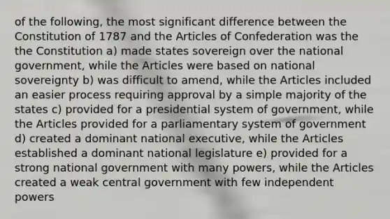 of the following, the most significant difference between the Constitution of 1787 and the Articles of Confederation was the the Constitution a) made states sovereign over the national government, while the Articles were based on national sovereignty b) was difficult to amend, while the Articles included an easier process requiring approval by a simple majority of the states c) provided for a presidential system of government, while the Articles provided for a parliamentary system of government d) created a dominant national executive, while the Articles established a dominant national legislature e) provided for a strong national government with many powers, while the Articles created a weak central government with few independent powers