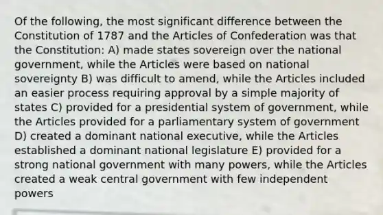 Of the following, the most significant difference between the Constitution of 1787 and the Articles of Confederation was that the Constitution: A) made states sovereign over the national government, while the Articles were based on national sovereignty B) was difficult to amend, while the Articles included an easier process requiring approval by a simple majority of states C) provided for a presidential system of government, while the Articles provided for a parliamentary system of government D) created a dominant national executive, while the Articles established a dominant national legislature E) provided for a strong national government with many powers, while the Articles created a weak central government with few independent powers