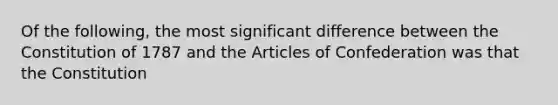 Of the following, the most significant difference between the Constitution of 1787 and <a href='https://www.questionai.com/knowledge/k5NDraRCFC-the-articles-of-confederation' class='anchor-knowledge'>the articles of confederation</a> was that the Constitution