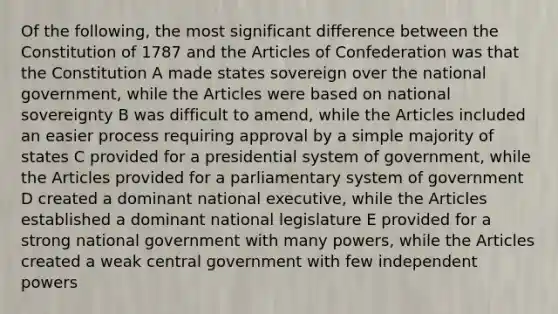 Of the following, the most significant difference between the Constitution of 1787 and <a href='https://www.questionai.com/knowledge/k5NDraRCFC-the-articles-of-confederation' class='anchor-knowledge'>the articles of confederation</a> was that the Constitution A made states sovereign over the national government, while the Articles were based on national sovereignty B was difficult to amend, while the Articles included an easier process requiring approval by a simple majority of states C provided for a presidential system of government, while the Articles provided for a parliamentary system of government D created a dominant national executive, while the Articles established a dominant national legislature E provided for a strong national government with many powers, while the Articles created a weak central government with few independent powers