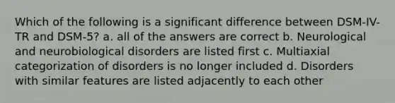 Which of the following is a significant difference between DSM-IV-TR and DSM-5? a. all of the answers are correct b. Neurological and neurobiological disorders are listed first c. Multiaxial categorization of disorders is no longer included d. Disorders with similar features are listed adjacently to each other