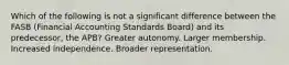 Which of the following is not a significant difference between the FASB (Financial Accounting Standards Board) and its predecessor, the APB? Greater autonomy. Larger membership. Increased independence. Broader representation.