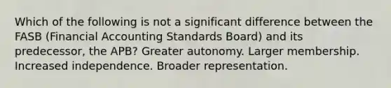 Which of the following is not a significant difference between the FASB (Financial Accounting Standards Board) and its predecessor, the APB? Greater autonomy. Larger membership. Increased independence. Broader representation.