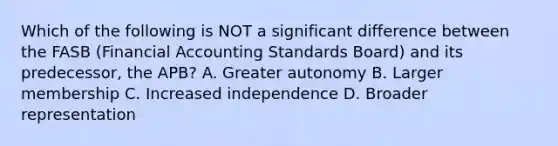 Which of the following is NOT a significant difference between the FASB (Financial Accounting Standards Board) and its predecessor, the APB? A. Greater autonomy B. Larger membership C. Increased independence D. Broader representation