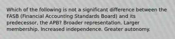 Which of the following is not a significant difference between the FASB (Financial Accounting Standards Board) and its predecessor, the APB? Broader representation. Larger membership. Increased independence. Greater autonomy.