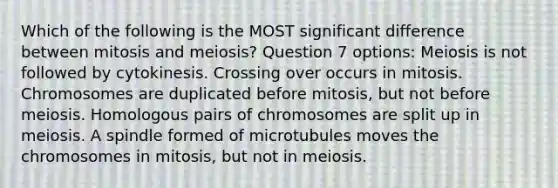 Which of the following is the MOST significant difference between mitosis and meiosis? Question 7 options: Meiosis is not followed by cytokinesis. Crossing over occurs in mitosis. Chromosomes are duplicated before mitosis, but not before meiosis. Homologous pairs of chromosomes are split up in meiosis. A spindle formed of microtubules moves the chromosomes in mitosis, but not in meiosis.