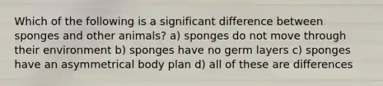 Which of the following is a significant difference between sponges and other animals? a) sponges do not move through their environment b) sponges have no germ layers c) sponges have an asymmetrical body plan d) all of these are differences