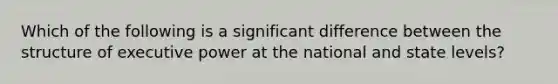 Which of the following is a significant difference between the structure of executive power at the national and state levels?