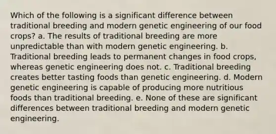 Which of the following is a significant difference between traditional breeding and modern genetic engineering of our food crops? a. The results of traditional breeding are more unpredictable than with modern genetic engineering. b. Traditional breeding leads to permanent changes in food crops, whereas genetic engineering does not. c. Traditional breeding creates better tasting foods than genetic engineering. d. Modern genetic engineering is capable of producing more nutritious foods than traditional breeding. e. None of these are significant differences between traditional breeding and modern genetic engineering.