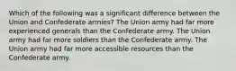 Which of the following was a significant difference between the Union and Confederate armies? The Union army had far more experienced generals than the Confederate army. The Union army had far more soldiers than the Confederate army. The Union army had far more accessible resources than the Confederate army.