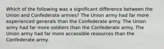 Which of the following was a significant difference between the Union and Confederate armies? The Union army had far more experienced generals than the Confederate army. The Union army had far more soldiers than the Confederate army. The Union army had far more accessible resources than the Confederate army.