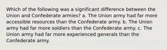 Which of the following was a significant difference between the Union and Confederate armies? a. The Union army had far more accessible resources than the Confederate army. b. The Union army had far more soldiers than the Confederate army. c. The Union army had far more experienced generals than the Confederate army.