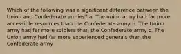 Which of the following was a significant difference between the Union and Confederate armies? a. The union army had far more accessible resources than the Confederate army b. The Union army had far more soldiers than the Confederate army c. The Union army had far more experienced generals than the Confederate army