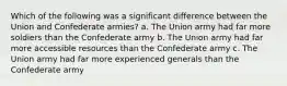 Which of the following was a significant difference between the Union and Confederate armies? a. The Union army had far more soldiers than the Confederate army b. The Union army had far more accessible resources than the Confederate army c. The Union army had far more experienced generals than the Confederate army