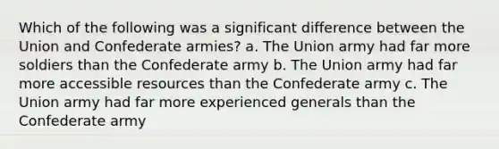 Which of the following was a significant difference between the Union and Confederate armies? a. The Union army had far more soldiers than the Confederate army b. The Union army had far more accessible resources than the Confederate army c. The Union army had far more experienced generals than the Confederate army