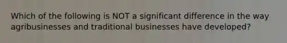 Which of the following is NOT a significant difference in the way agribusinesses and traditional businesses have developed?