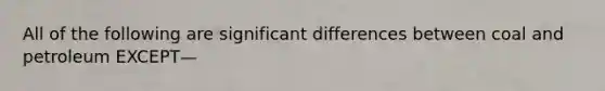 All of the following are significant differences between coal and petroleum EXCEPT—