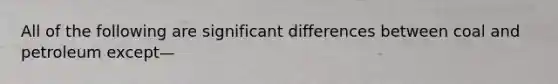 All of the following are significant differences between coal and petroleum except—