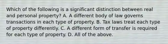 Which of the following is a significant distinction between real and personal property? A. A different body of law governs transactions in each type of property. B. Tax laws treat each type of property differently. C. A different form of transfer is required for each type of property. D. All of the above.