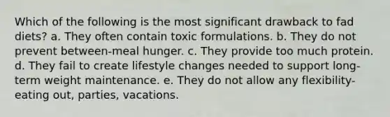 Which of the following is the most significant drawback to fad diets? a. They often contain toxic formulations. b. They do not prevent between-meal hunger. c. They provide too much protein. d. They fail to create lifestyle changes needed to support long-term weight maintenance. e. They do not allow any flexibility- eating out, parties, vacations.