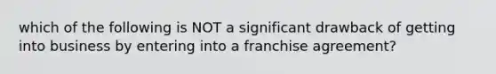 which of the following is NOT a significant drawback of getting into business by entering into a franchise agreement?