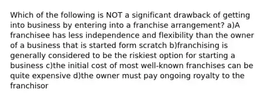 Which of the following is NOT a significant drawback of getting into business by entering into a franchise arrangement? a)A franchisee has less independence and flexibility than the owner of a business that is started form scratch b)franchising is generally considered to be the riskiest option for starting a business c)the initial cost of most well-known franchises can be quite expensive d)the owner must pay ongoing royalty to the franchisor