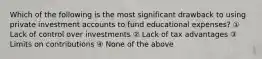 Which of the following is the most significant drawback to using private investment accounts to fund educational expenses? ① Lack of control over investments ② Lack of tax advantages ③ Limits on contributions ④ None of the above